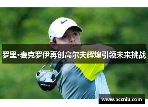 罗里·麦克罗伊再创高尔夫辉煌引领未来挑战